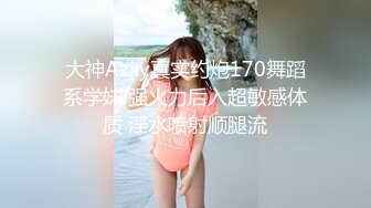 大神Azxy真实约炮170舞蹈系学妹 强火力后入超敏感体质 淫水喷射顺腿流