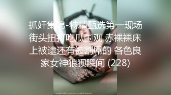 抓奸集锦-特精甄选第一现场街头扭打吃瓜围观 赤裸裸床上被逮还有被割屌的 各色良家女神狼狈瞬间 (228)