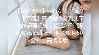 【极品无码】只有女人了解女人【下篇】亮点是十分真实不做作超强观感，顶级色影【Ed_Mosaic】无码性爱影片60分钟，高清原版