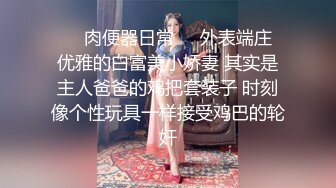 ❤️肉便器日常❤️外表端庄 优雅的白富美小娇妻 其实是主人爸爸的鸡把套装子 时刻像个性玩具一样接受鸡巴的轮奸