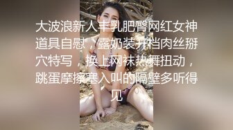 大波浪新人丰乳肥臀网红女神道具自慰，露奶装开档肉丝掰穴特写，换上网袜热舞扭动，跳蛋摩擦塞入叫的隔壁多听得见