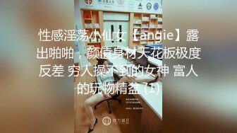 性感淫荡小仙女【angie】露出啪啪，颜值身材天花板极度反差 穷人操不到的女神 富人的玩物精盆 (1)