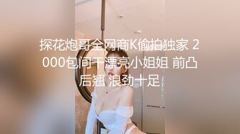 探花炮哥全网商K偷拍独家 2000包间干漂亮小姐姐 前凸后翘 浪劲十足