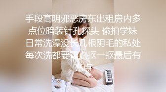 手段高明邪恶房东出租房内多点位暗装针孔探头 偸拍学妹日常洗澡没长几根阴毛的私处每次洗都要重点抠一抠最后有亮点