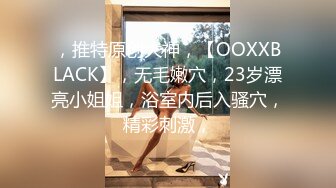 ，推特原创大神，【OOXXBLACK】，无毛嫩穴，23岁漂亮小姐姐，浴室内后入骚穴，精彩刺激，