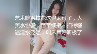 艺术院系校花这也太可了，人美水也多，芊芊细指，扣得骚逼淫水泛滥，叫床声好听极了