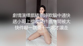 劇情演繹戲精劉婷欺騙中通快遞小哥上樓收快件進房間被大快件嚇一跳要干一炮才讓走