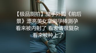 【极品厕拍】魔手外购《前后景》漂亮美女拿测孕棒测孕 看来被内射了 看表情很复杂 看来被种上了