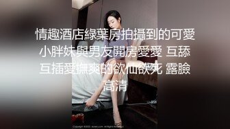 情趣酒店綠葉房拍攝到的可愛小胖妹與男友開房愛愛 互舔互插愛撫爽的欲仙欲死 露臉高清