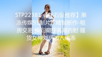 STP22381 【钻石级推荐】果冻传媒91制片厂精制新作-租房交易 操到癫狂高潮内射 骚货女神刘玥加入果冻