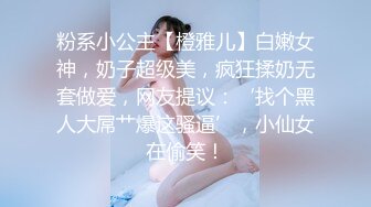 粉系小公主【橙雅儿】白嫩女神，奶子超级美，疯狂揉奶无套做爱，网友提议：‘找个黑人大屌艹爆这骚逼’，小仙女在偷笑！