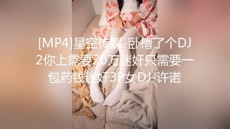 [MP4]星空传媒-卧槽了个DJ2你上需要20万迷奸只需要一包药钱迷奸3P女DJ-许诺