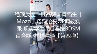 绝顶反差！极品韩国舞蹈生「Mozzi」母狗沦丧OF调教实录 现实学生课后淫婊BDSM百合群P样样精通【第四弹】