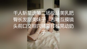 千人斩星选第二场极品美乳肥臀长发甜美妹子，舌吻互摸镜头前口交掰穴骑乘打桩晃动奶子