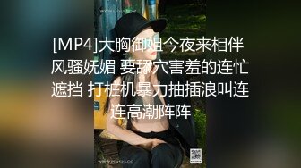 [MP4]大胸御姐今夜来相伴 风骚妩媚 要舔穴害羞的连忙遮挡 打桩机暴力抽插浪叫连连高潮阵阵