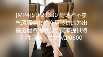 [MP4]STP27330 房地产不景气风骚美女中介真够拼的为出售房屋不惜献身给买家提供特别性服务 - 兰兰 VIP0600