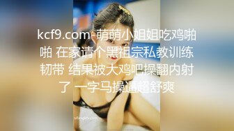 kcf9.com-萌萌小姐姐吃鸡啪啪 在家请个黑祖宗私教训练韧带 结果被大鸡吧操翻内射了 一字马操逼超舒爽