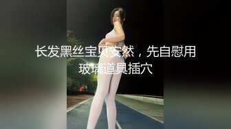 长发黑丝宝贝安然，先自慰用玻璃道具插穴