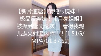 【新片速遞】清纯眼镜妹！❤️极品反差婊！【月亮姐姐】被操到语无伦次❤️看得我鸡儿走火射湿内裤！！[1.51G/MP4/01:37:52]