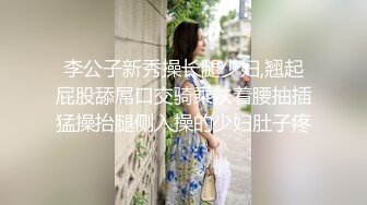 李公子新秀操长腿少妇,翘起屁股舔屌口交骑乘扶着腰抽插猛操抬腿侧入操的少妇肚子疼