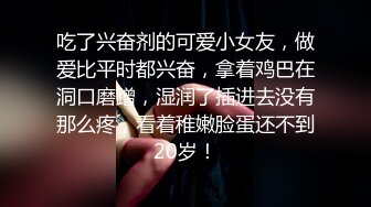 吃了兴奋剂的可爱小女友，做爱比平时都兴奋，拿着鸡巴在洞口磨蹭，湿润了插进去没有那么疼，看着稚嫩脸蛋还不到20岁！