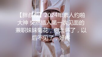 【胖叔叔】2024年素人约啪大神 突然插入第一次见面的兼职妹妹菊花，你太坏了，以后不见了，好疼