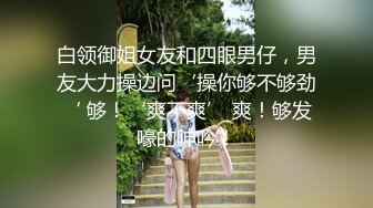 白领御姐女友和四眼男仔，男友大力操边问‘操你够不够劲‘ 够！‘爽不爽’ 爽！够发嚎的呻吟！