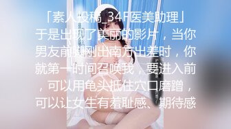 「素人投稿_34F医美助理」于是出现了美丽的影片，当你男友前脚刚出南方出差时，你就第一时间召唤我，要进入前，可以用龟头抵住穴口磨蹭，可以让女生有羞耻感、期待感