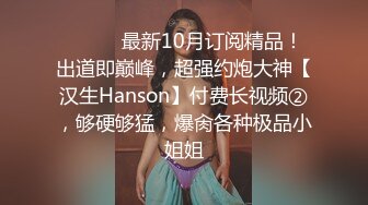 ⚫️⚫️最新10月订阅精品！出道即巅峰，超强约炮大神【汉生Hanson】付费长视频②，够硬够猛，爆肏各种极品小姐姐