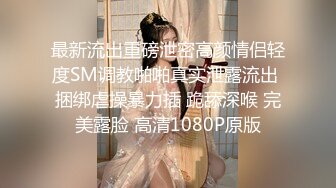 最新流出重磅泄密高颜情侣轻度SM调教啪啪真实泄露流出 捆绑虐操暴力插 跪舔深喉 完美露脸 高清1080P原版