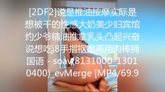 [2DF2]说是推油按摩实际是想被干的性感大奶美少妇宾馆约少爷精油推拿乳头凸起兴奋说想吃j8手指抠完再用肉棒捅国语 - soav(8131000-13010400)_evMerge [MP4/69.9