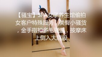 【骚宝】SPA女子养生馆偷拍女客户特殊服务，美臀小骚货，金手指扣多毛骚逼，按摩床上侧入大屁股