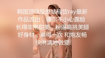 韩国顶级反差婊骚货ray最新作品流出，偶尔不小心露脸 长得非常甜美，粉逼高挑美腿好身材，难得一次 和炮友畅快淋漓地做爱