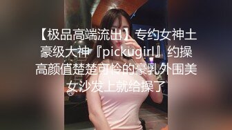 【极品高端流出】专约女神土豪级大神『pickugirl』约操高颜值楚楚可怜的豪乳外围美女沙发上就给操了