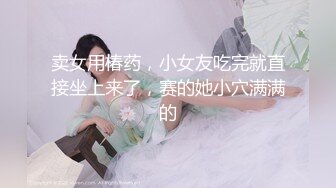 卖女用椿药，小女友吃完就直接坐上来了，赛的她小穴满满的