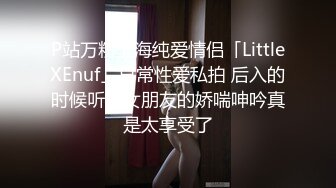 P站万粉上海纯爱情侣「LittleXEnuf」日常性爱私拍 后入的时候听着女朋友的娇喘呻吟真是太享受了