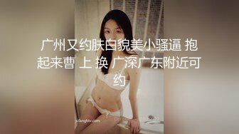 广州又约肤白貌美小骚逼 抱起来曹 上 换 广深广东附近可约