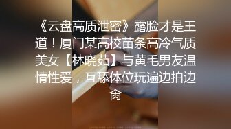 《云盘高质泄密》露脸才是王道！厦门某高校苗条高冷气质美女【林晓茹】与黄毛男友温情性爱，互舔体位玩遍边拍边肏