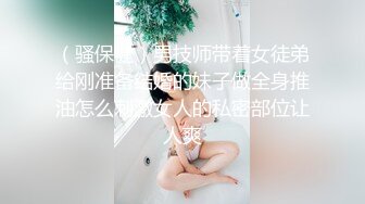 （骚保健）男技师带着女徒弟给刚准备结婚的妹子做全身推油怎么刺激女人的私密部位让人爽