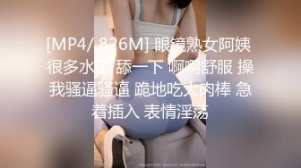 [MP4/ 826M] 眼镜熟女阿姨 很多水了 舔一下 啊啊舒服 操我骚逼骚逼 跪地吃大肉棒 急着插入 表情淫荡