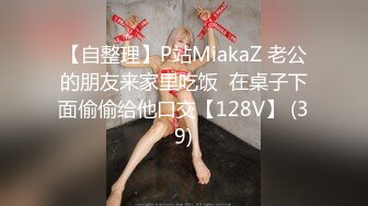 【自整理】P站MiakaZ 老公的朋友来家里吃饭  在桌子下面偷偷给他口交【128V】 (39)