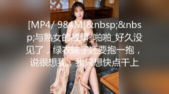 [MP4/ 984M]&nbsp;&nbsp;与熟女的故事_啪啪_好久没见了，绿衣妹子还要抱一抱，说很想我，我只想快点干上