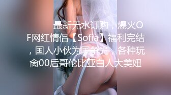 ⚫️⚫️最新无水订购，爆火OF网红情侣【Sofia】福利完结，国人小伙为国争光，各种玩肏00后哥伦比亚白人大美妞