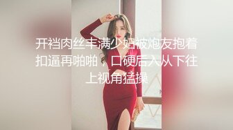 开裆肉丝丰满少妇被炮友抱着扣逼再啪啪，口硬后入从下往上视角猛操