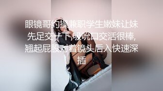 眼镜哥约操兼职学生嫩妹让妹先足交一下,吸吮口交活很棒,翘起屁股对着镜头后入快速深插