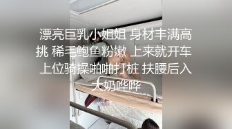 漂亮巨乳小姐姐 身材丰满高挑 稀毛鲍鱼粉嫩 上来就开车 上位骑操啪啪打桩 扶腰后入大奶哗哗