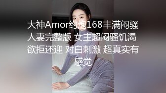 大神Amor约炮168丰满闷骚人妻完整版 女主超闷骚饥渴 欲拒还迎 对白刺激 超真实有感觉