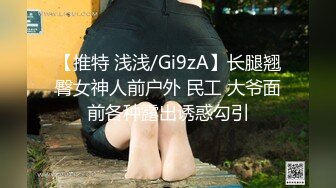 【推特 浅浅/Gi9zA】长腿翘臀女神人前户外 民工 大爷面前各种露出诱惑勾引