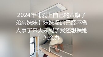 2024年【爱上自己的八旗子弟亲妹妹】妹妹喝的已经不省人事了来大姨妈了我还想操她怎么办