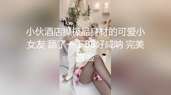 小伙酒店操极品身材的可爱小女友 舔了一下BB好咸呐 完美露脸